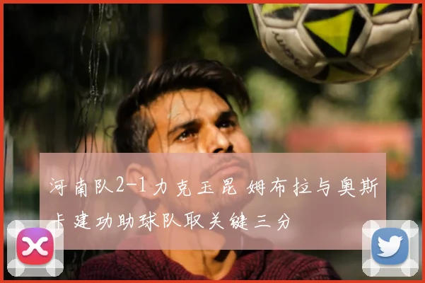 河南队2-1力克玉昆 姆布拉与奥斯卡建功助球队取关键三分