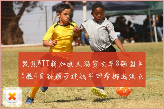 聚焦WTT新加坡大满贯女单8强国乒5胜4负孙颖莎迎战早田希娜成焦点