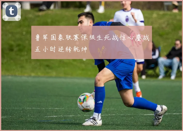 鲁军国象联赛保级生死战惊心鏖战五小时逆转乾坤