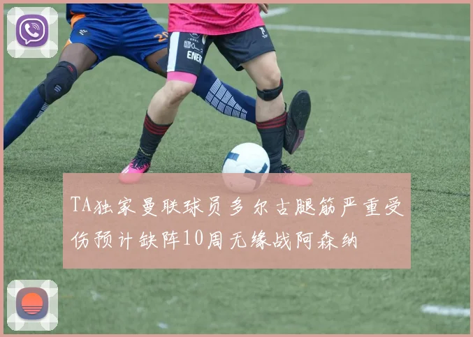 TA独家曼联球员多尔古腿筋严重受伤预计缺阵10周无缘战阿森纳