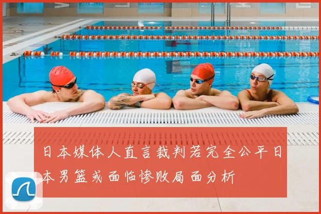 日本媒体人直言裁判若完全公平日本男篮或面临惨败局面分析