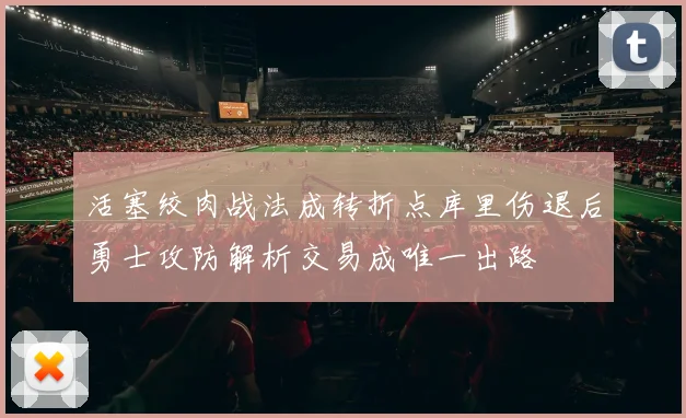 活塞绞肉战法成转折点库里伤退后勇士攻防解析交易成唯一出路