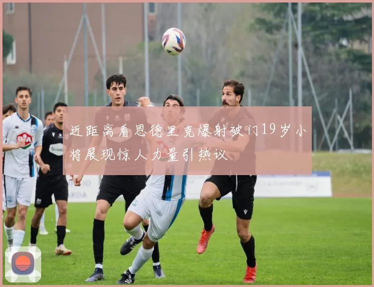 近距离看恩德里克爆射破门19岁小将展现惊人力量引热议
