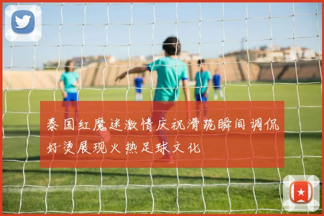 泰国红魔迷激情庆祝滑跪瞬间调侃好烫展现火热足球文化