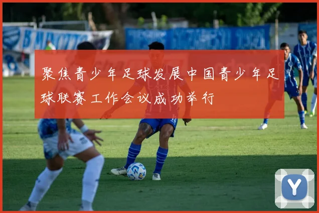 聚焦青少年足球发展中国青少年足球联赛工作会议成功举行