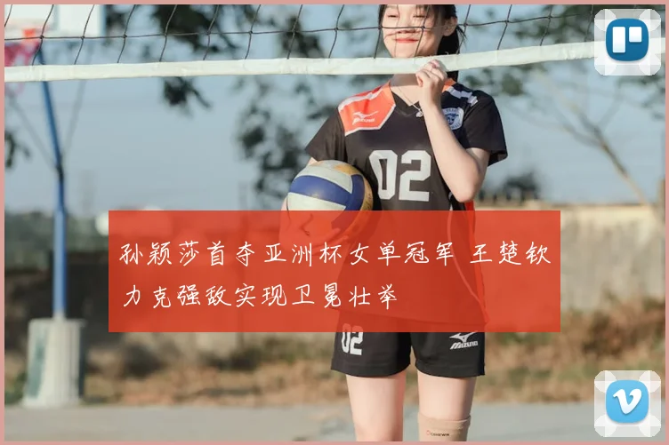 孙颖莎首夺亚洲杯女单冠军 王楚钦力克强敌实现卫冕壮举