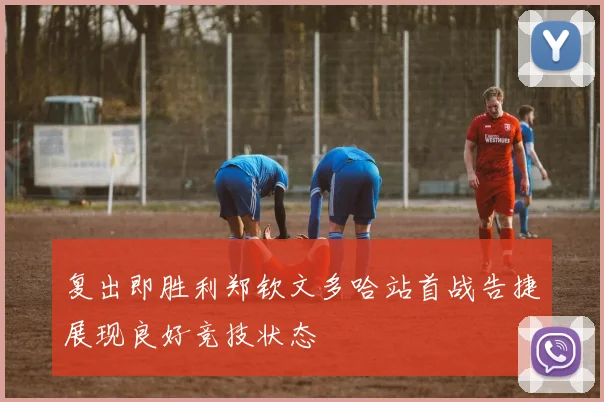 复出即胜利郑钦文多哈站首战告捷展现良好竞技状态